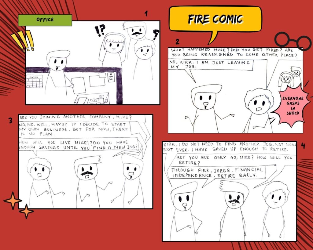 Page 1 of FIRE Comic Strip.
Panel 1: Three people watches an employee packing their stuff in their office.
Panel 2: A person asks to the person packing their stuff, "What happened Mike? Did you get fired? Are you being reassigned to some other place?" The person packing stuff (Mike) answers back saying, "No, Kirk. I am just leaving my job." Everyone gasps in shock.
Panel 3: Another person asks a question to Mike, "Are you joining another company, Mike?". Mike replies, "No, no. Well, maybe if I decide to start my own business. But for now, there is no plan." Kirk asks in shock, "How will you live Mike? Do you have enough savings until you find a new job?"
Panel 4: Mike says, "Kirk, I do need to find another job. Not now, not ever. I have saved up enough to retire." The other person asks in confusion, "But you are only 40, Mike? How will you retire?" Mike replies saying, " Through FIRE, Jorge. Financial Independence, Retire Early."