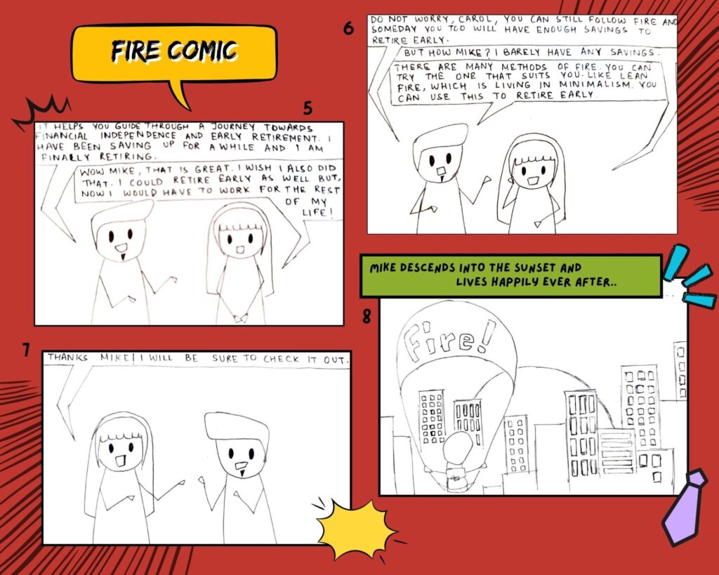 Page 2 of FIRE Comic Strip.
Panel 5: Mike says, " It helps you guide through a journey towards financial independence and early retirement. I have been saving up for a while and I am finally retiring." The third member of the other employees says, "Wow Mike, that is great. I wish I also did that. I could retire early as well but, now I would have to work for the rest of my life."
Panel 6: Mike replies saying, "Do not worry, Carol, you can still follow FIRE and someday you too will have enough savings to retire early." Carol asks, "But how Mike? I barely have any savings." Mike says, "There are many methods of FIRE. You can try the one that suit you. Like Lean FIRE, which is living in minimalism. You can use this to retire early."
Panel 7: Carol says, "Thanks Mike! I will be sure to check it out."
Panel 8: Mike is on a parachute. Mike descends ino the sunset and lives happily ever after.